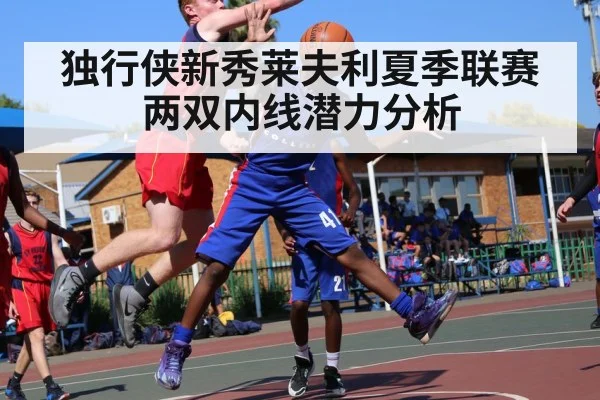 独行侠新秀莱夫利夏季联赛两双内线潜力分析