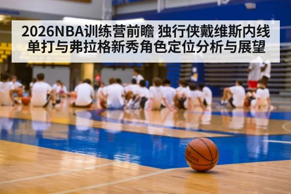 2026NBA训练营前瞻 独行侠戴维斯内线单打与弗拉格新秀角色定位分析与展望